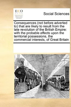 Livro Consequences (Not Before Adverted To) That Are Likely to Result from the Late Revolution of the British Empire: With the Probable Effects Upon the ... the Commercial Interests, of Great Britain - Resumo, Resenha, PDF, etc.